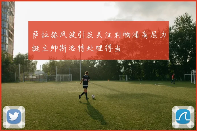 萨拉赫风波引发关注利物浦高层力挺主帅斯洛特处理得当